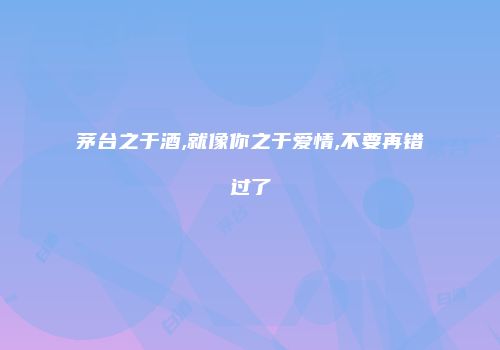 茅台之于酒,就像你之于爱情,不要再错过了