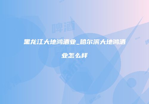 黑龙江大地鸿酒业_哈尔滨大地鸿酒业怎么样