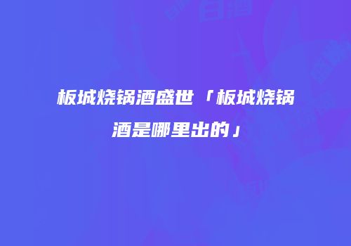板城烧锅酒盛世「板城烧锅酒是哪里出的」
