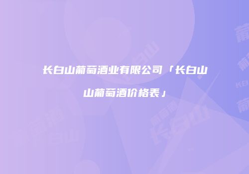 长白山葡萄酒业有限公司「长白山山葡萄酒价格表」