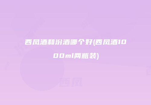 西凤酒和汾酒哪个好(西凤酒1000ml两瓶装)