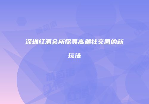 深圳红酒会所探寻高端社交圈的新玩法
