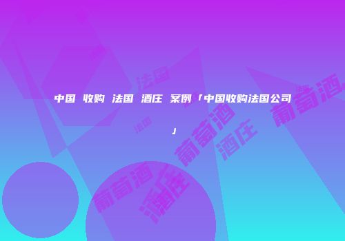 中国 收购 法国 酒庄 案例「中国收购法国公司」