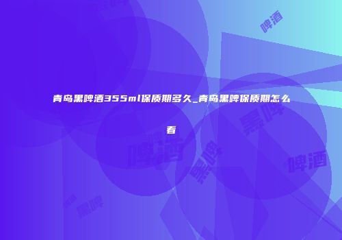 青岛黑啤酒355ml保质期多久_青岛黑啤保质期怎么看