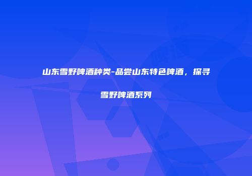 山东雪野啤酒种类-品尝山东特色啤酒，探寻雪野啤酒系列