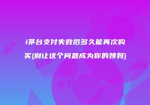 i茅台支付失败后多久能再次购买(别让这个问题成为你的姨妈)
