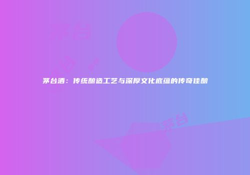 茅台酒：传统酿造工艺与深厚文化底蕴的传奇佳酿