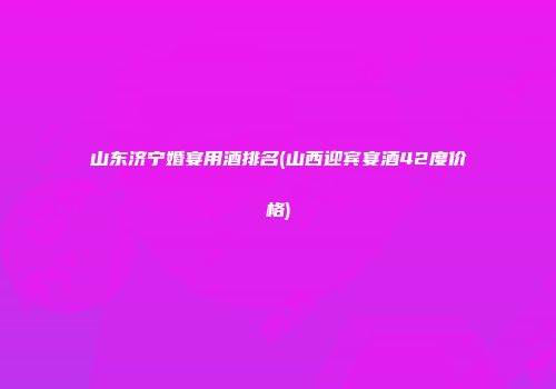 山东济宁婚宴用酒排名(山西迎宾宴酒42度价格)