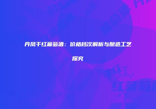 丹凤干红葡萄酒：价格档次解析与酿造工艺探究