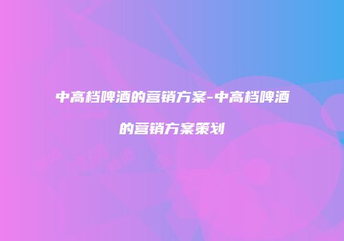 中高档啤酒的营销方案-中高档啤酒的营销方案策划