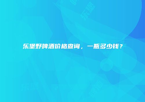 乐堡野啤酒价格查询，一瓶多少钱？