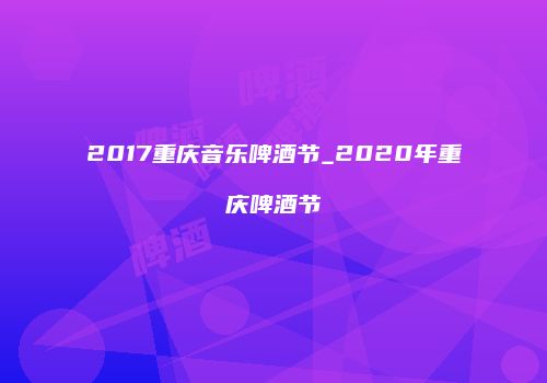 2017重庆音乐啤酒节_2020年重庆啤酒节