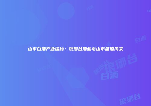 山东白酒产业探秘：琅琊台酒业与山东名酒风采