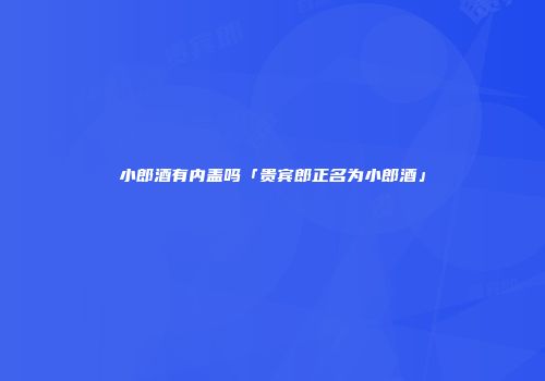 小郎酒有内盖吗「贵宾郎正名为小郎酒」