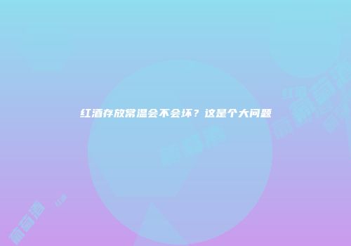 红酒存放常温会不会坏？这是个大问题