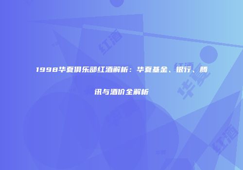 1998华夏俱乐部红酒解析：华夏基金、银行、腾讯与酒价全解析