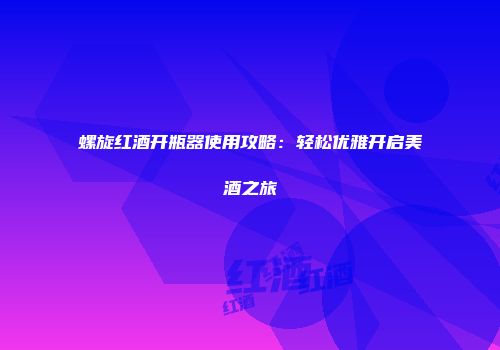 螺旋红酒开瓶器使用攻略：轻松优雅开启美酒之旅
