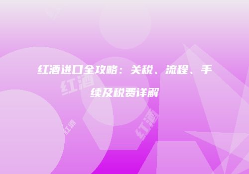 红酒进口全攻略：关税、流程、手续及税费详解
