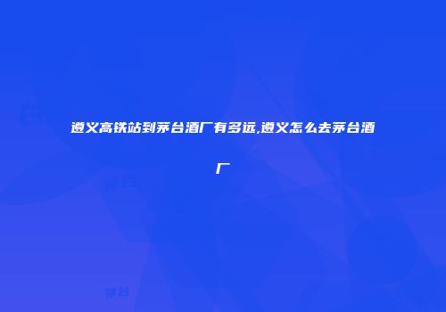 遵义高铁站到茅台酒厂有多远,遵义怎么去茅台酒厂