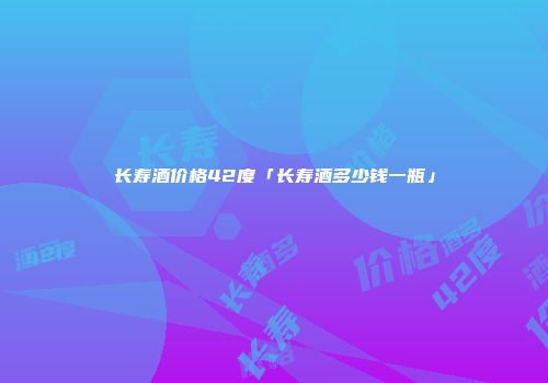长寿酒价格42度「长寿酒多少钱一瓶」
