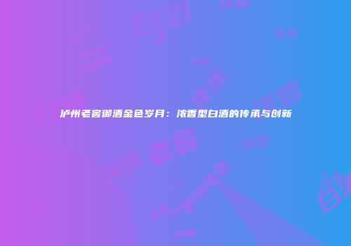 泸州老窖御酒金色岁月：浓香型白酒的传承与创新