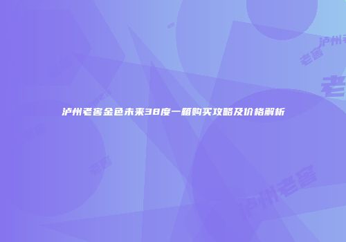 泸州老窖金色未来38度一箱购买攻略及价格解析