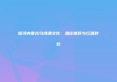 探寻内蒙古乌海酒文化：酒庄推荐与红酒对比