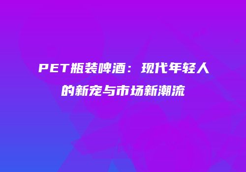 PET瓶装啤酒：现代年轻人的新宠与市场新潮流