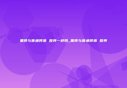 黑啤与普通啤酒 营养一样吗_黑啤与普通啤酒 营养
