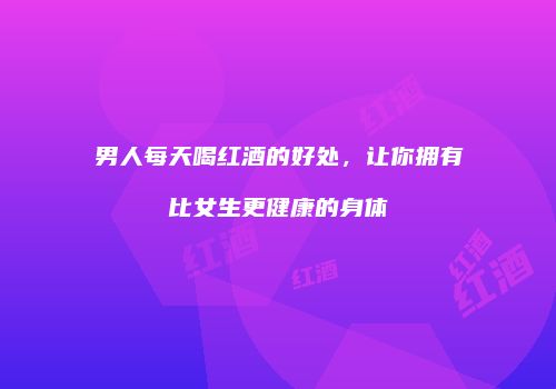 男人每天喝红酒的好处，让你拥有比女生更健康的身体