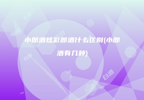 小郎酒炫彩郎酒什么区别(小郎酒有几种)