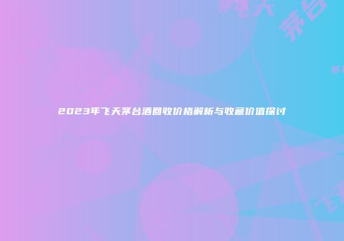 2023年飞天茅台酒回收价格解析与收藏价值探讨