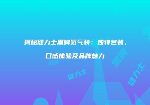 揭秘健力士黑啤氮气装：独特包装、口感体验及品牌魅力