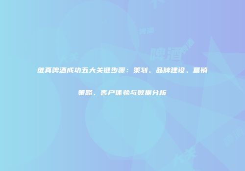 维真啤酒成功五大关键步骤：策划、品牌建设、营销策略、客户体验与数据分析