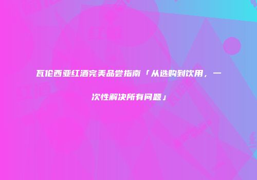 瓦伦西亚红酒完美品尝指南「从选购到饮用，一次性解决所有问题」