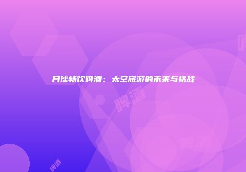 月球畅饮啤酒：太空旅游的未来与挑战