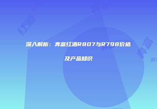 深入解析：奔富红酒R807与R798价格及产品知识