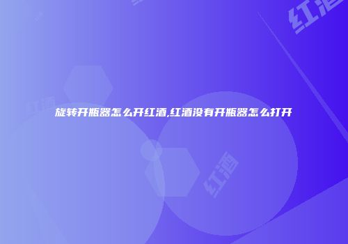 旋转开瓶器怎么开红酒,红酒没有开瓶器怎么打开