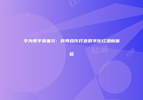 华为携手莫塞尔：跨界合作打造数字化红酒新体验