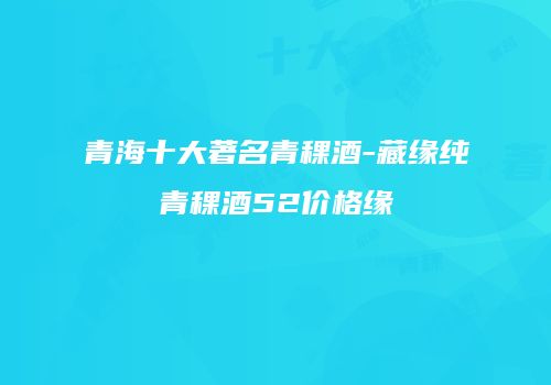 青海十大著名青稞酒-藏缘纯青稞酒52价格缘