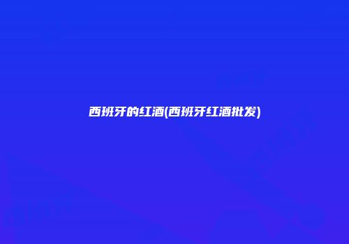 西班牙的红酒(西班牙红酒批发)