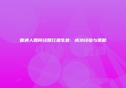 普通人如何经营红酒生意：成功经验与策略