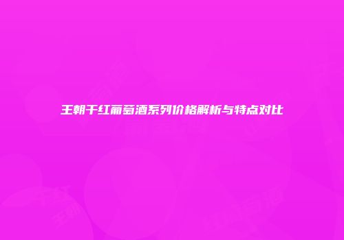 王朝干红葡萄酒系列价格解析与特点对比