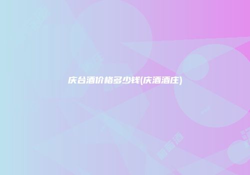 庆台酒价格多少钱(庆酒酒庄)