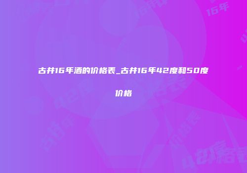 古井16年酒的价格表_古井16年42度和50度价格