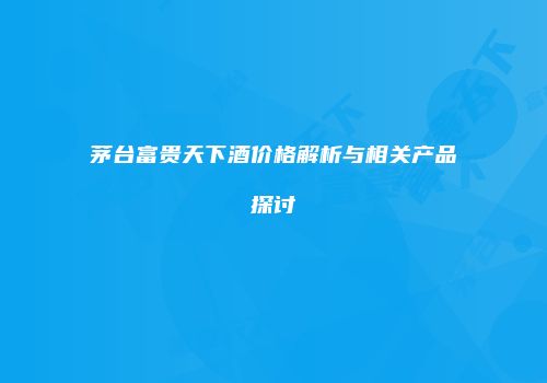 茅台富贵天下酒价格解析与相关产品探讨