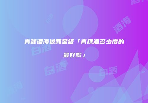 青稞酒海拔和星级「青稞酒多少度的最好喝」