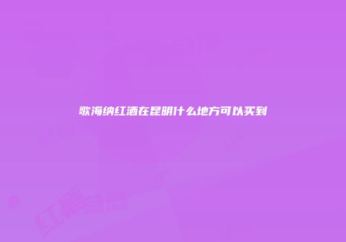 歌海纳红酒在昆明什么地方可以买到