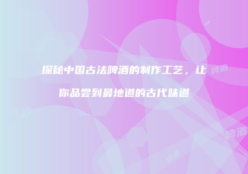 探秘中国古法啤酒的制作工艺，让你品尝到最地道的古代味道