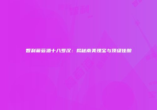 智利葡萄酒十八罗汉：揭秘南美瑰宝与顶级佳酿